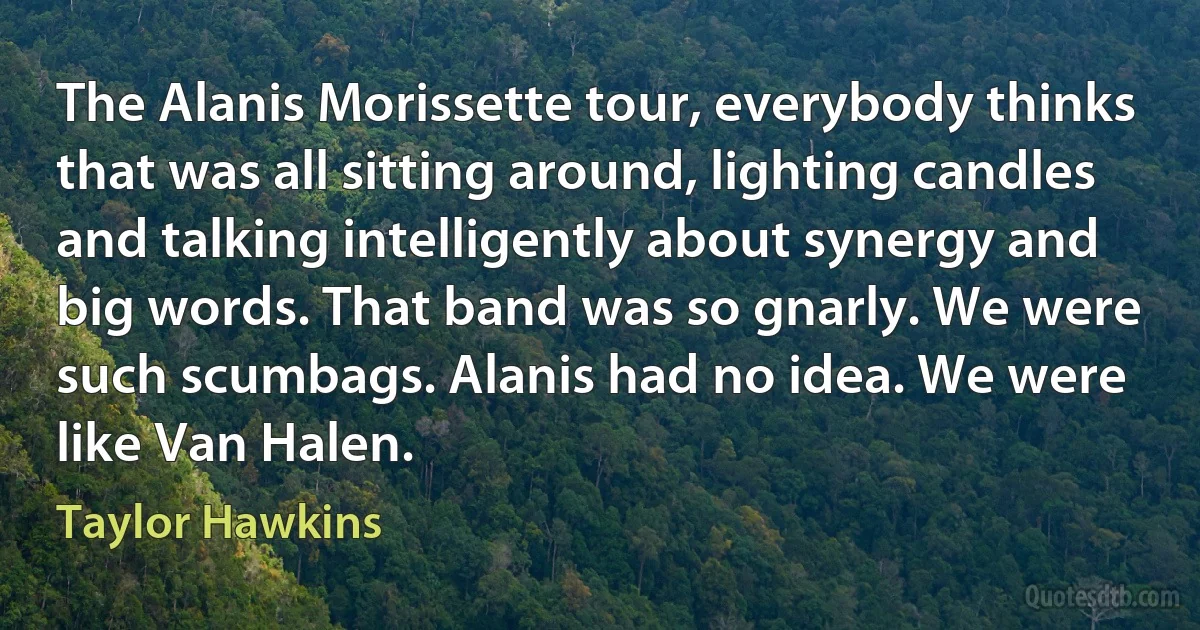 The Alanis Morissette tour, everybody thinks that was all sitting around, lighting candles and talking intelligently about synergy and big words. That band was so gnarly. We were such scumbags. Alanis had no idea. We were like Van Halen. (Taylor Hawkins)