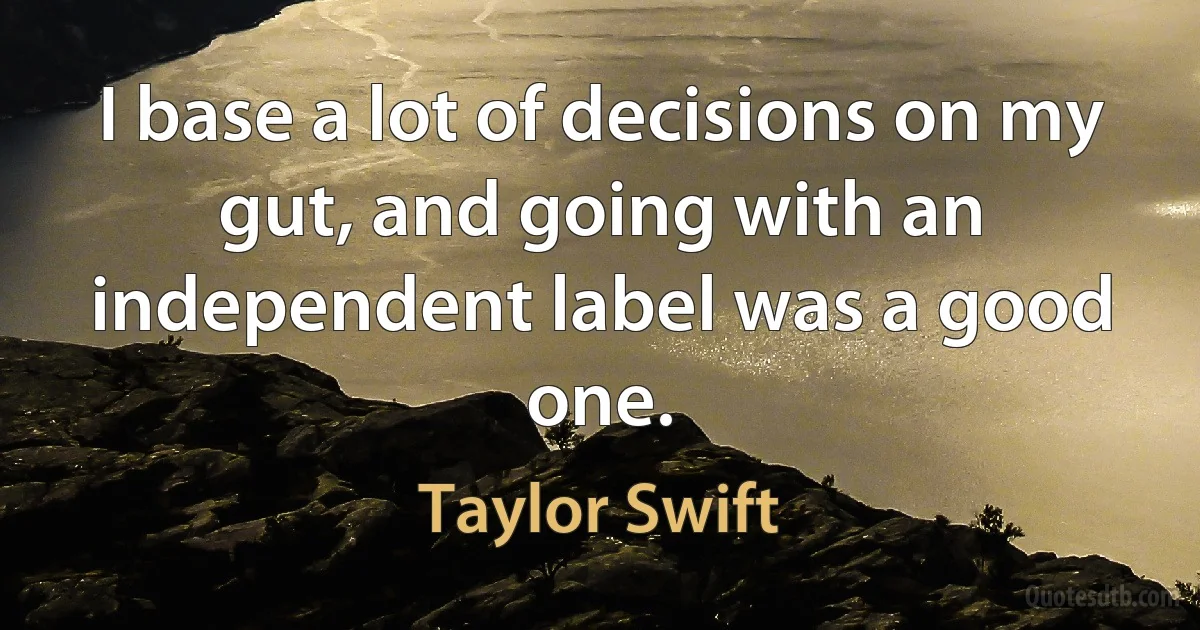 I base a lot of decisions on my gut, and going with an independent label was a good one. (Taylor Swift)