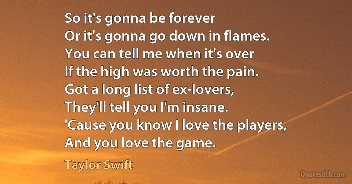 So it's gonna be forever
Or it's gonna go down in flames.
You can tell me when it's over
If the high was worth the pain.
Got a long list of ex-lovers,
They'll tell you I'm insane.
'Cause you know I love the players,
And you love the game. (Taylor Swift)