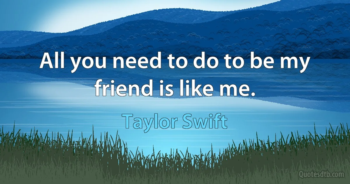 All you need to do to be my friend is like me. (Taylor Swift)