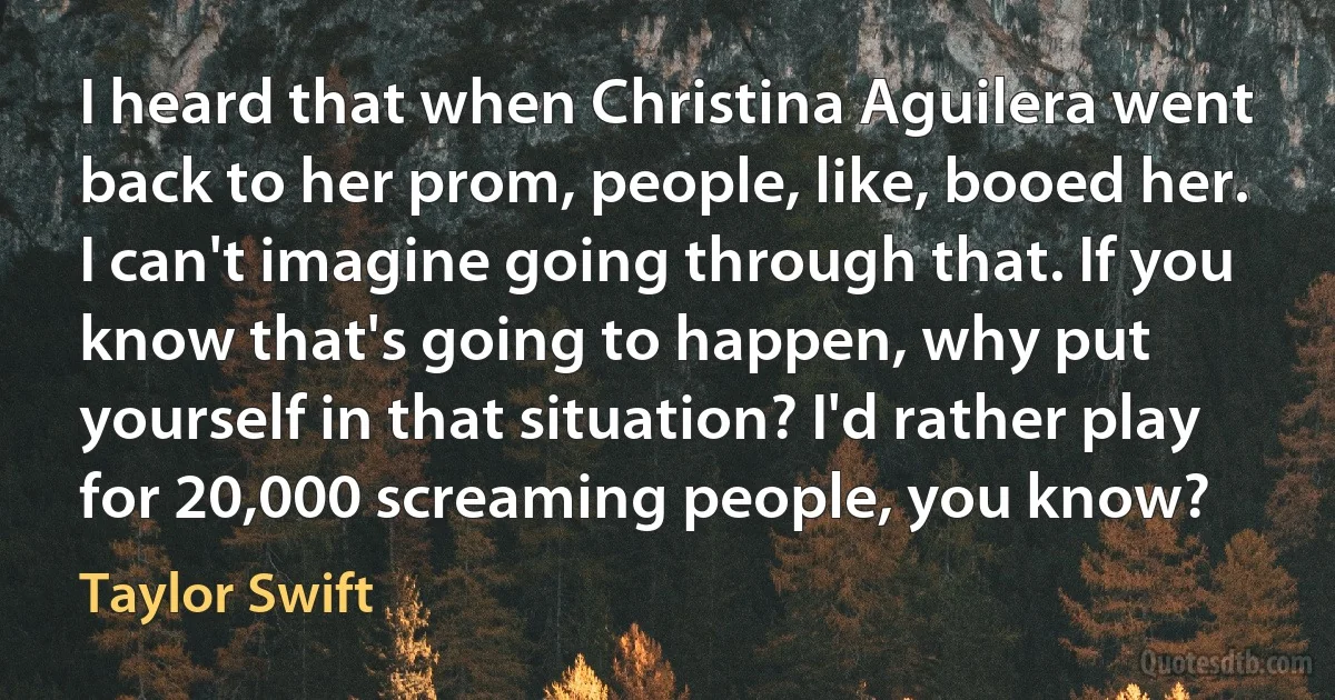 I heard that when Christina Aguilera went back to her prom, people, like, booed her. I can't imagine going through that. If you know that's going to happen, why put yourself in that situation? I'd rather play for 20,000 screaming people, you know? (Taylor Swift)