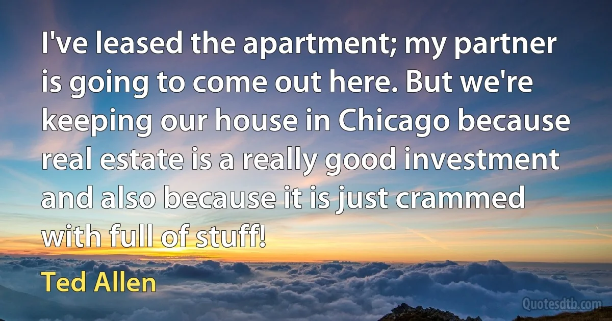 I've leased the apartment; my partner is going to come out here. But we're keeping our house in Chicago because real estate is a really good investment and also because it is just crammed with full of stuff! (Ted Allen)