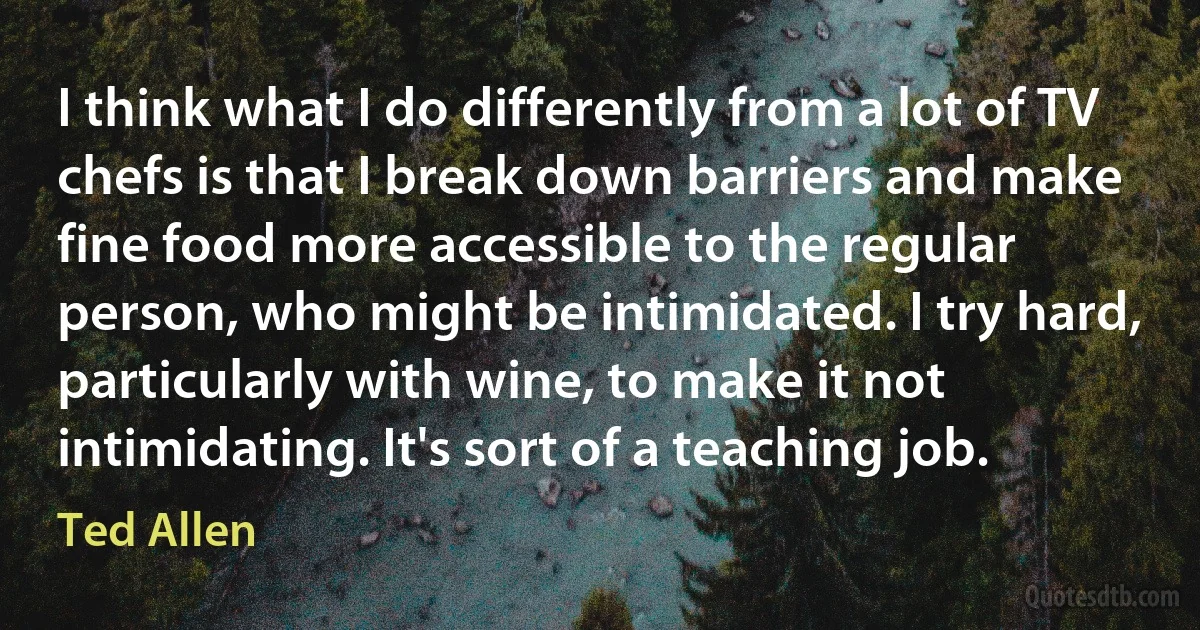 I think what I do differently from a lot of TV chefs is that I break down barriers and make fine food more accessible to the regular person, who might be intimidated. I try hard, particularly with wine, to make it not intimidating. It's sort of a teaching job. (Ted Allen)