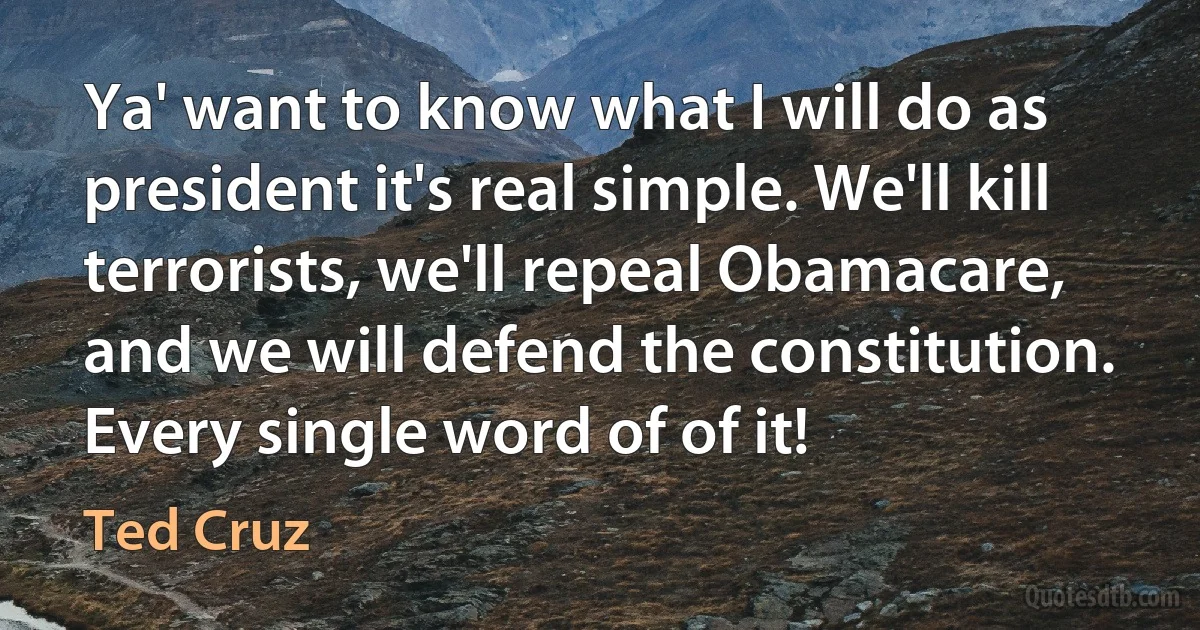 Ya' want to know what I will do as president it's real simple. We'll kill terrorists, we'll repeal Obamacare, and we will defend the constitution. Every single word of of it! (Ted Cruz)