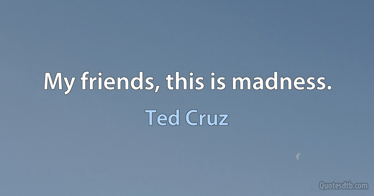 My friends, this is madness. (Ted Cruz)