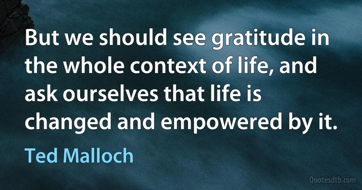 But we should see gratitude in the whole context of life, and ask ourselves that life is changed and empowered by it. (Ted Malloch)