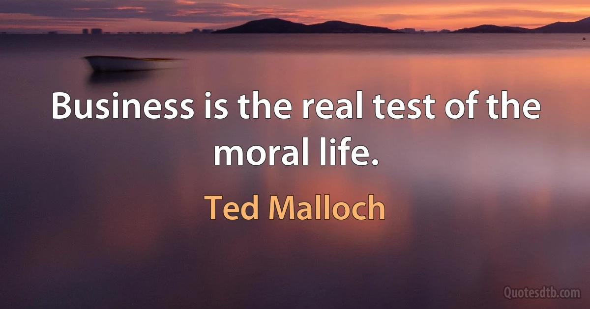 Business is the real test of the moral life. (Ted Malloch)