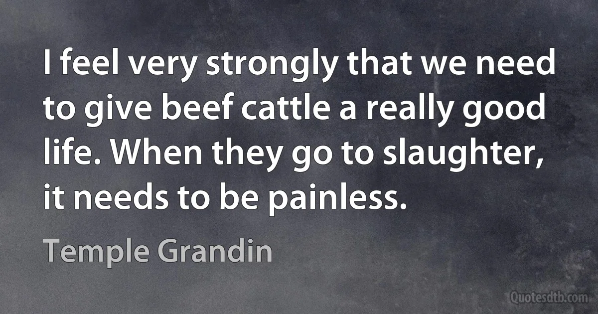 I feel very strongly that we need to give beef cattle a really good life. When they go to slaughter, it needs to be painless. (Temple Grandin)