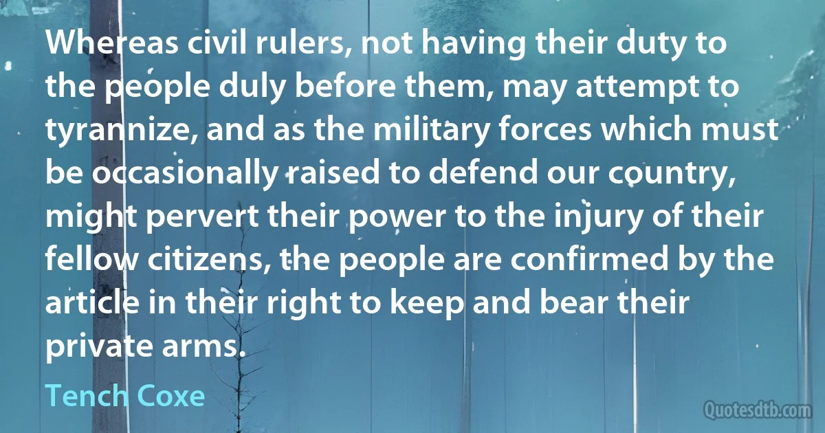 Whereas civil rulers, not having their duty to the people duly before them, may attempt to tyrannize, and as the military forces which must be occasionally raised to defend our country, might pervert their power to the injury of their fellow citizens, the people are confirmed by the article in their right to keep and bear their private arms. (Tench Coxe)