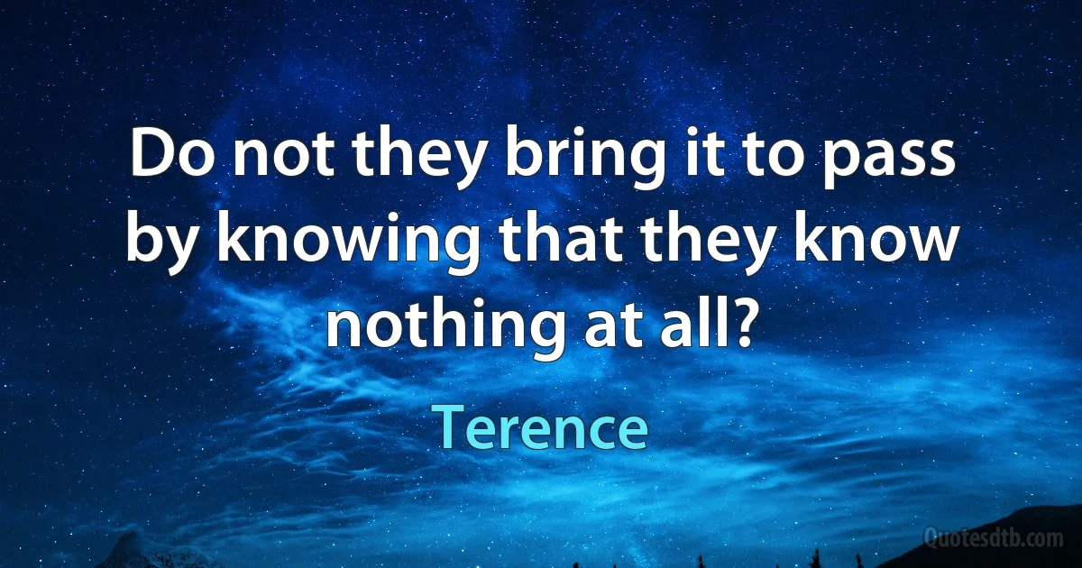 Do not they bring it to pass by knowing that they know nothing at all? (Terence)