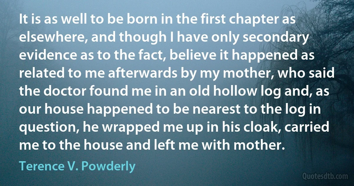 It is as well to be born in the first chapter as elsewhere, and though I have only secondary evidence as to the fact, believe it happened as related to me afterwards by my mother, who said the doctor found me in an old hollow log and, as our house happened to be nearest to the log in question, he wrapped me up in his cloak, carried me to the house and left me with mother. (Terence V. Powderly)