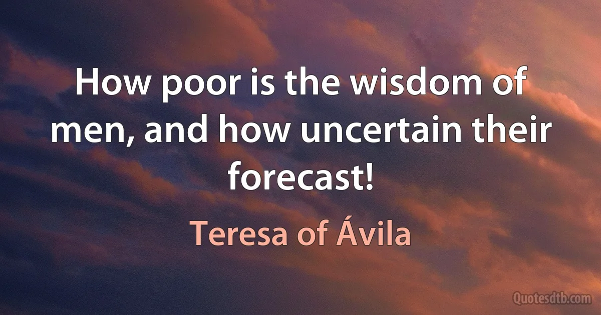 How poor is the wisdom of men, and how uncertain their forecast! (Teresa of Ávila)