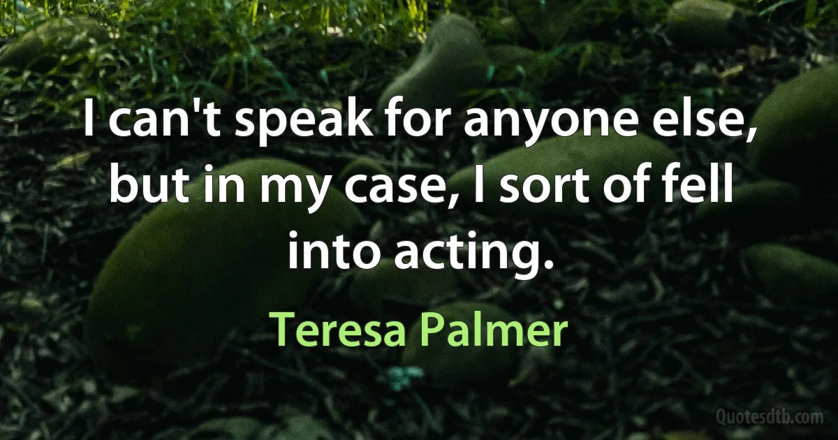 I can't speak for anyone else, but in my case, I sort of fell into acting. (Teresa Palmer)