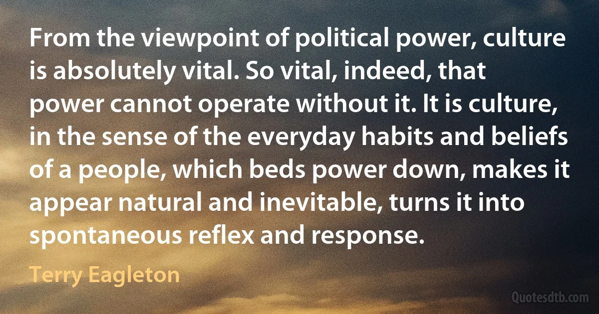 From the viewpoint of political power, culture is absolutely vital. So vital, indeed, that power cannot operate without it. It is culture, in the sense of the everyday habits and beliefs of a people, which beds power down, makes it appear natural and inevitable, turns it into spontaneous reflex and response. (Terry Eagleton)