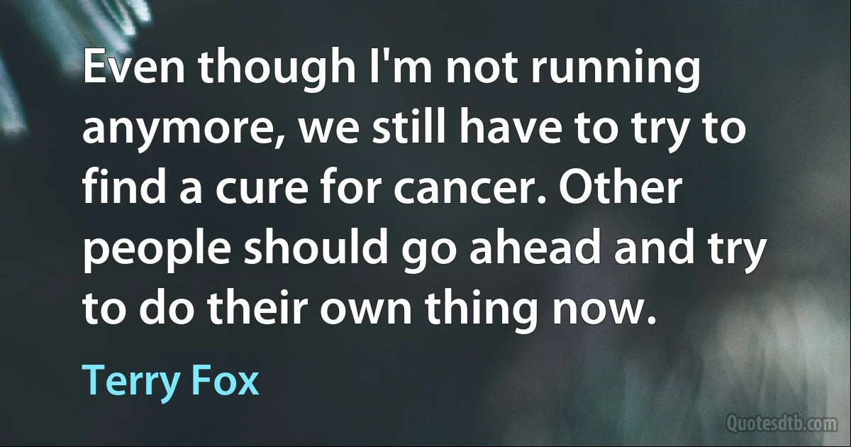 Even though I'm not running anymore, we still have to try to find a cure for cancer. Other people should go ahead and try to do their own thing now. (Terry Fox)