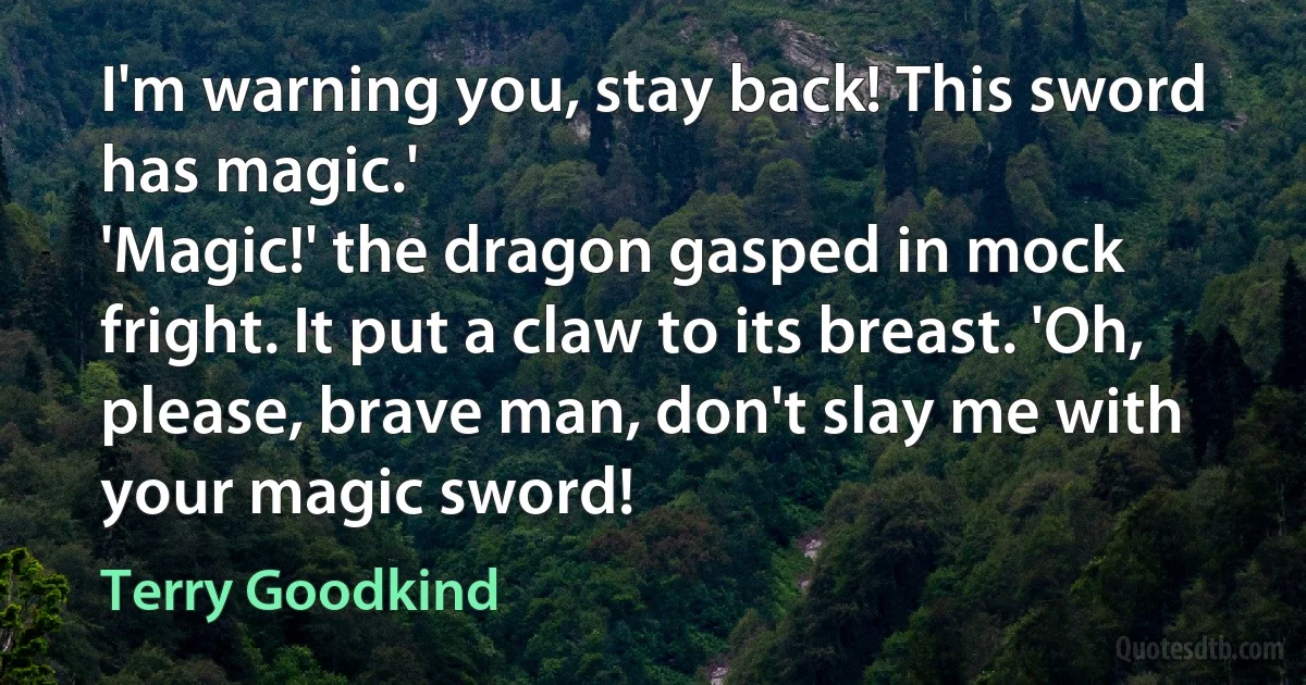 I'm warning you, stay back! This sword has magic.'
'Magic!' the dragon gasped in mock fright. It put a claw to its breast. 'Oh, please, brave man, don't slay me with your magic sword! (Terry Goodkind)