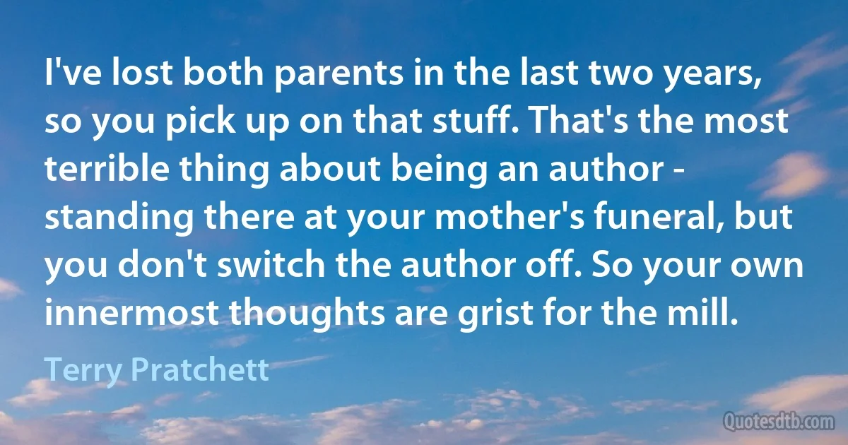 I've lost both parents in the last two years, so you pick up on that stuff. That's the most terrible thing about being an author - standing there at your mother's funeral, but you don't switch the author off. So your own innermost thoughts are grist for the mill. (Terry Pratchett)