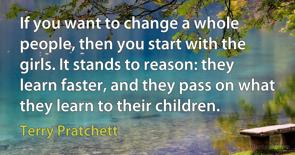 If you want to change a whole people, then you start with the girls. It stands to reason: they learn faster, and they pass on what they learn to their children. (Terry Pratchett)