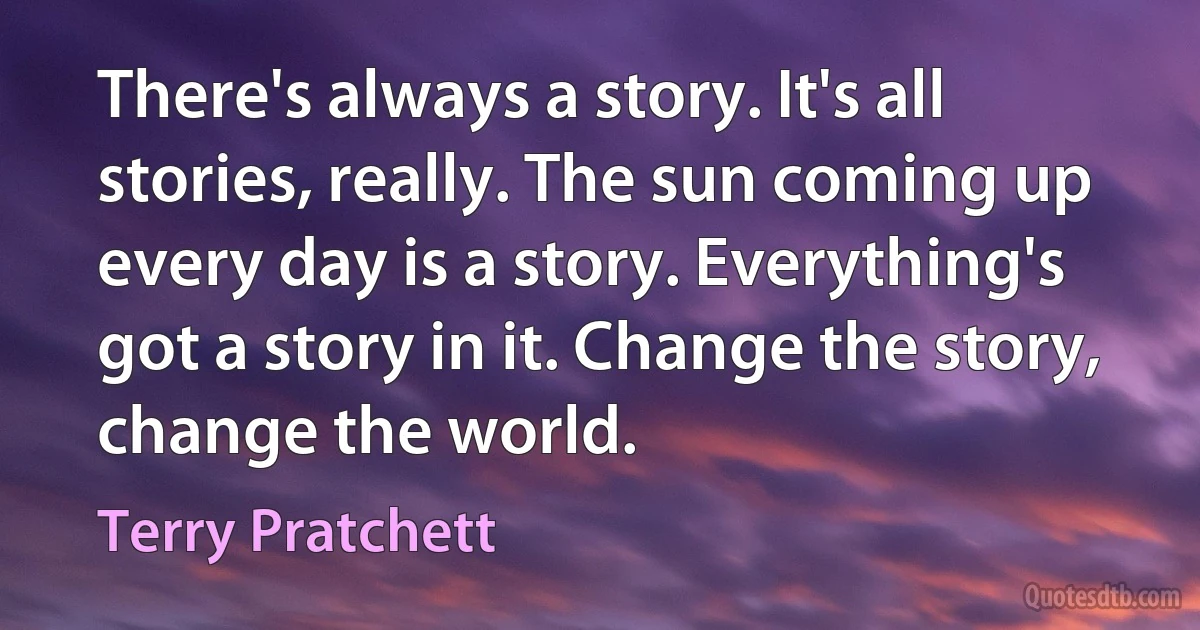 There's always a story. It's all stories, really. The sun coming up every day is a story. Everything's got a story in it. Change the story, change the world. (Terry Pratchett)