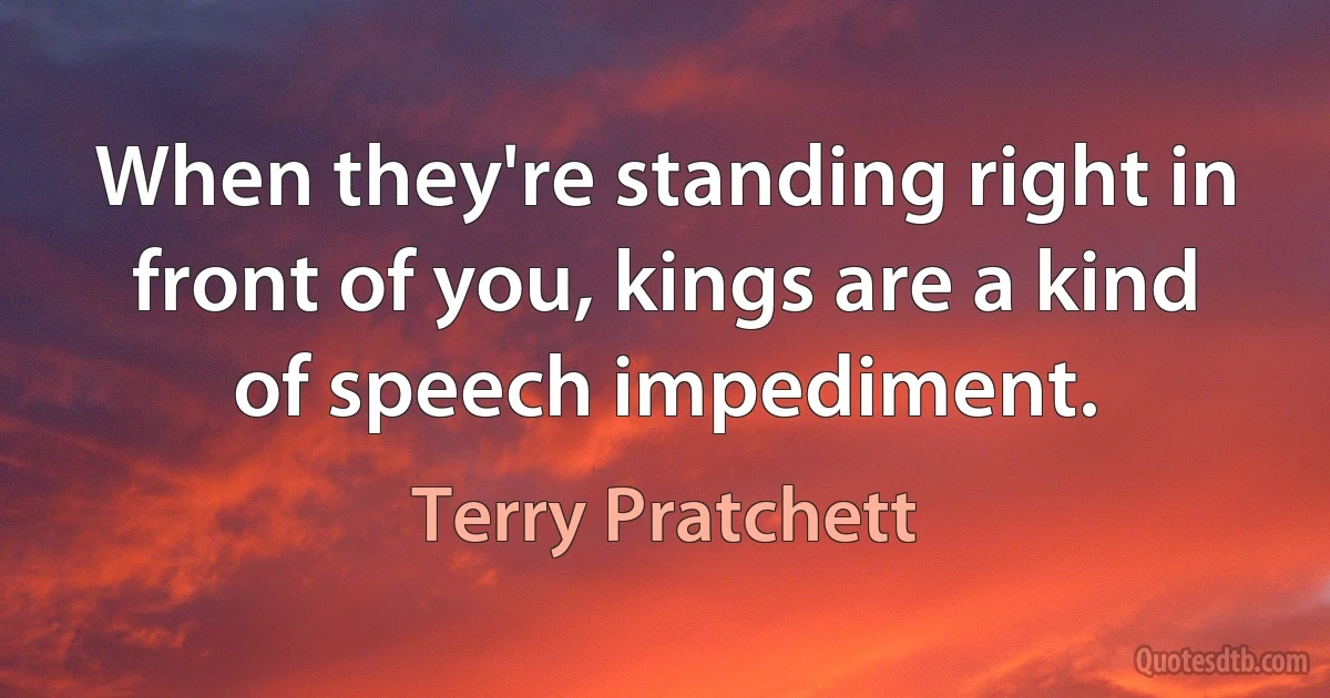 When they're standing right in front of you, kings are a kind of speech impediment. (Terry Pratchett)