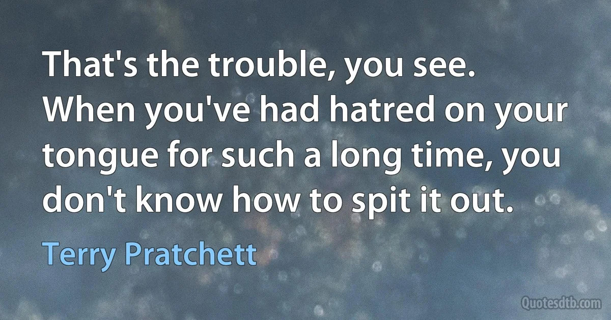 That's the trouble, you see. When you've had hatred on your tongue for such a long time, you don't know how to spit it out. (Terry Pratchett)