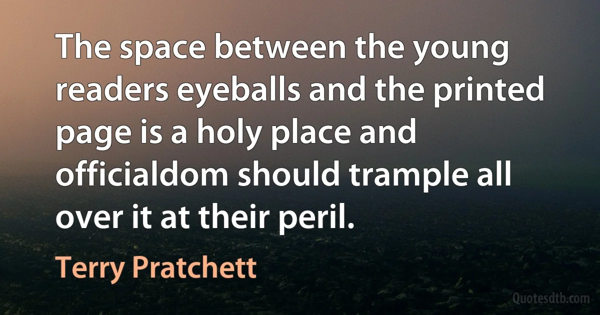 The space between the young readers eyeballs and the printed page is a holy place and officialdom should trample all over it at their peril. (Terry Pratchett)