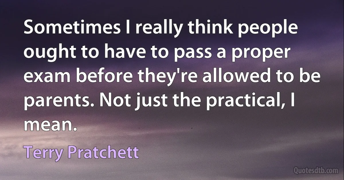 Sometimes I really think people ought to have to pass a proper exam before they're allowed to be parents. Not just the practical, I mean. (Terry Pratchett)