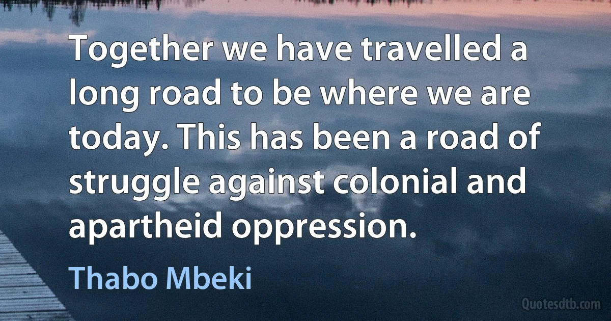 Together we have travelled a long road to be where we are today. This has been a road of struggle against colonial and apartheid oppression. (Thabo Mbeki)