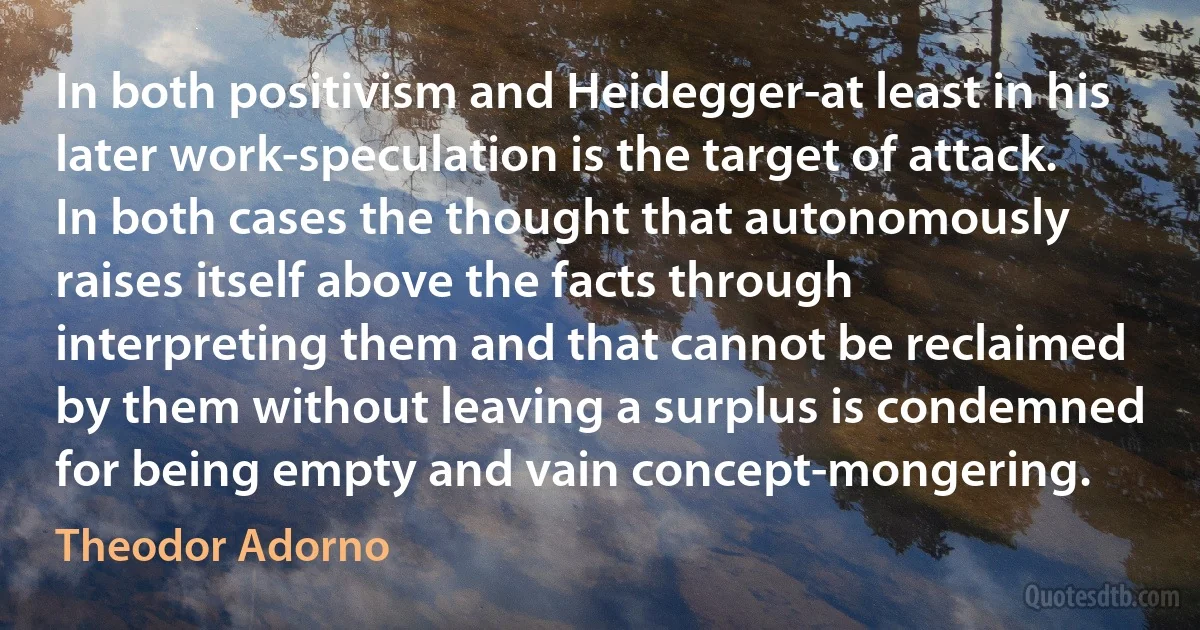 In both positivism and Heidegger-at least in his later work-speculation is the target of attack. In both cases the thought that autonomously raises itself above the facts through interpreting them and that cannot be reclaimed by them without leaving a surplus is condemned for being empty and vain concept-mongering. (Theodor Adorno)