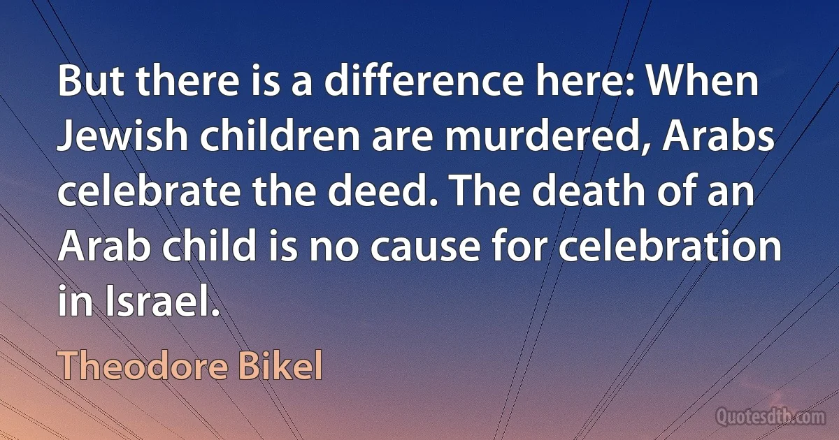 But there is a difference here: When Jewish children are murdered, Arabs celebrate the deed. The death of an Arab child is no cause for celebration in Israel. (Theodore Bikel)