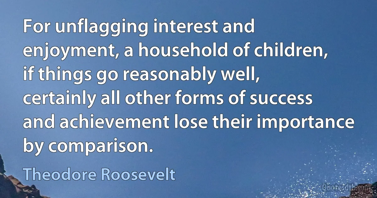 For unflagging interest and enjoyment, a household of children, if things go reasonably well, certainly all other forms of success and achievement lose their importance by comparison. (Theodore Roosevelt)