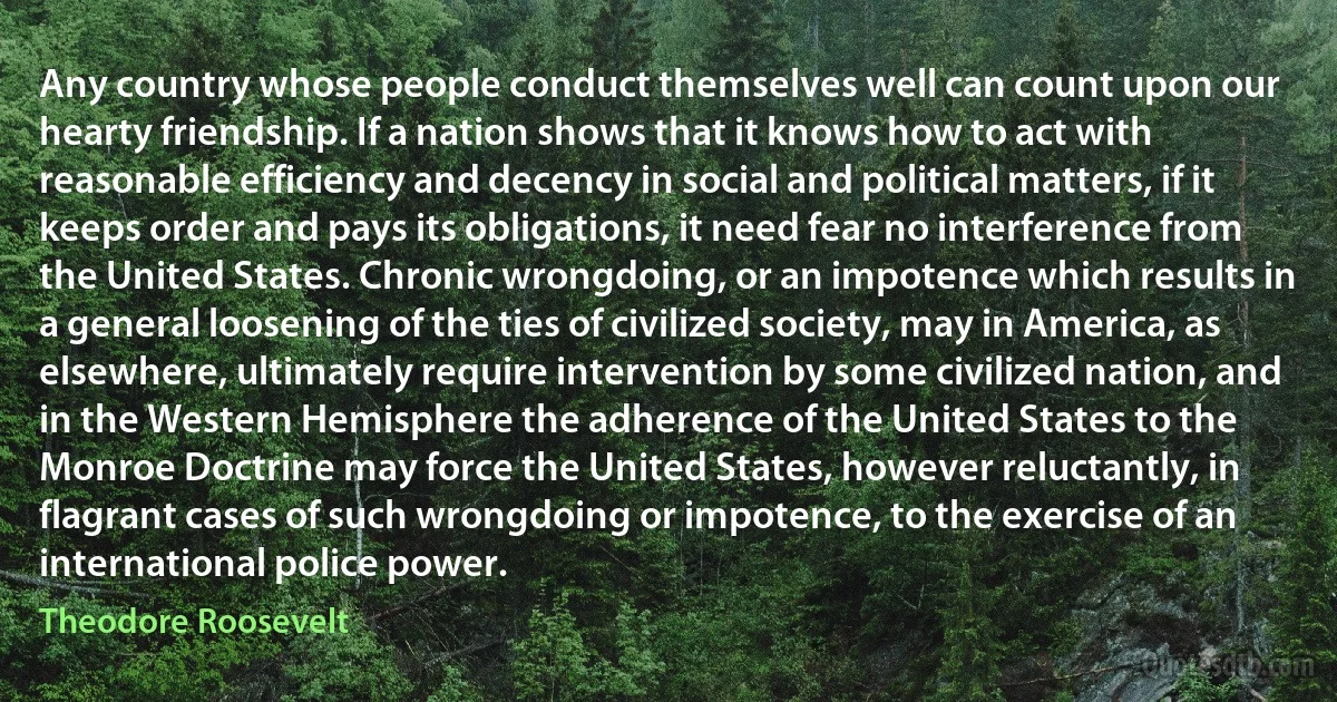 Any country whose people conduct themselves well can count upon our hearty friendship. If a nation shows that it knows how to act with reasonable efficiency and decency in social and political matters, if it keeps order and pays its obligations, it need fear no interference from the United States. Chronic wrongdoing, or an impotence which results in a general loosening of the ties of civilized society, may in America, as elsewhere, ultimately require intervention by some civilized nation, and in the Western Hemisphere the adherence of the United States to the Monroe Doctrine may force the United States, however reluctantly, in flagrant cases of such wrongdoing or impotence, to the exercise of an international police power. (Theodore Roosevelt)