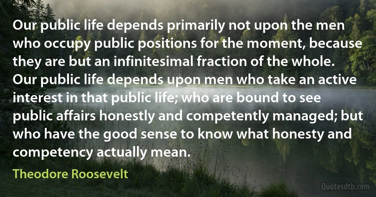 Our public life depends primarily not upon the men who occupy public positions for the moment, because they are but an infinitesimal fraction of the whole. Our public life depends upon men who take an active interest in that public life; who are bound to see public affairs honestly and competently managed; but who have the good sense to know what honesty and competency actually mean. (Theodore Roosevelt)