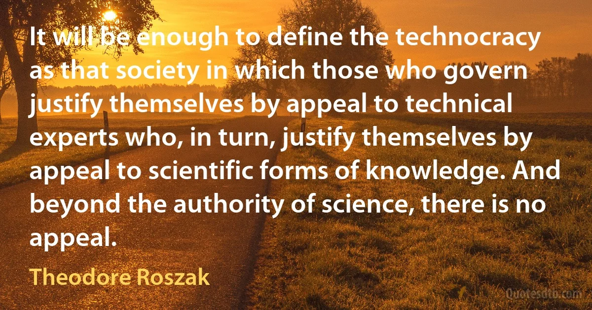 It will be enough to define the technocracy as that society in which those who govern justify themselves by appeal to technical experts who, in turn, justify themselves by appeal to scientific forms of knowledge. And beyond the authority of science, there is no appeal. (Theodore Roszak)