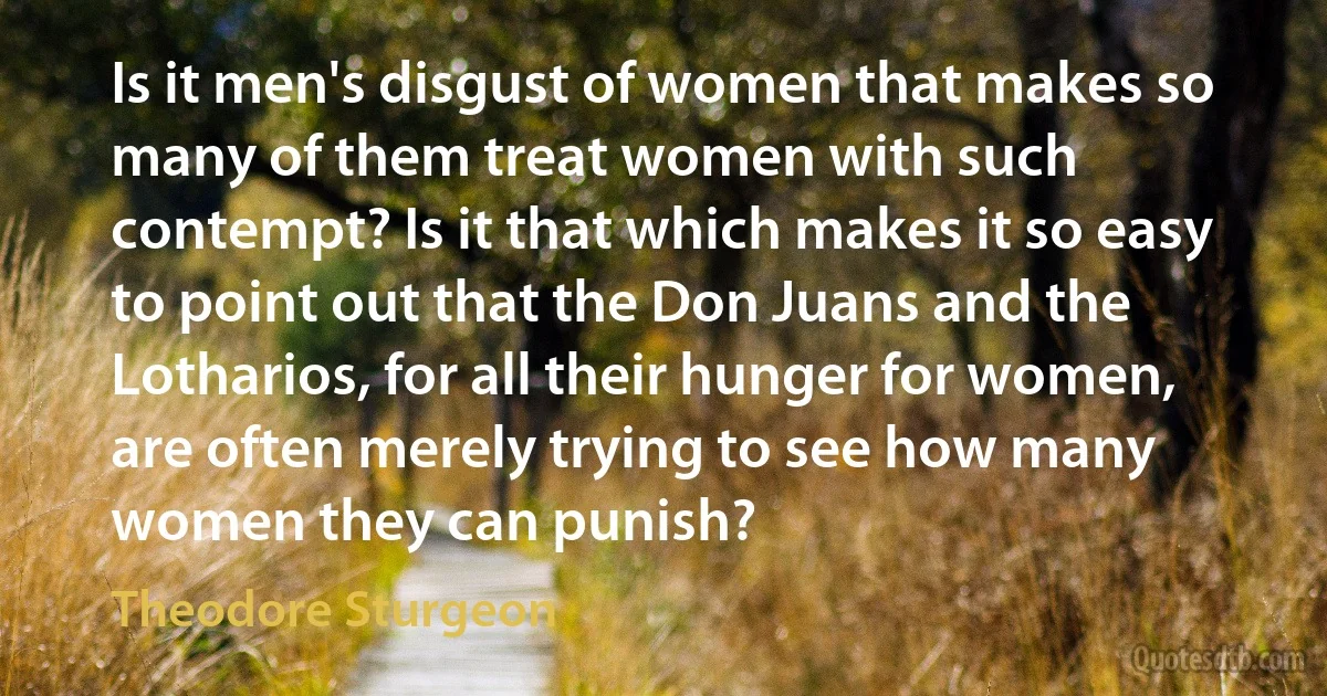 Is it men's disgust of women that makes so many of them treat women with such contempt? Is it that which makes it so easy to point out that the Don Juans and the Lotharios, for all their hunger for women, are often merely trying to see how many women they can punish? (Theodore Sturgeon)