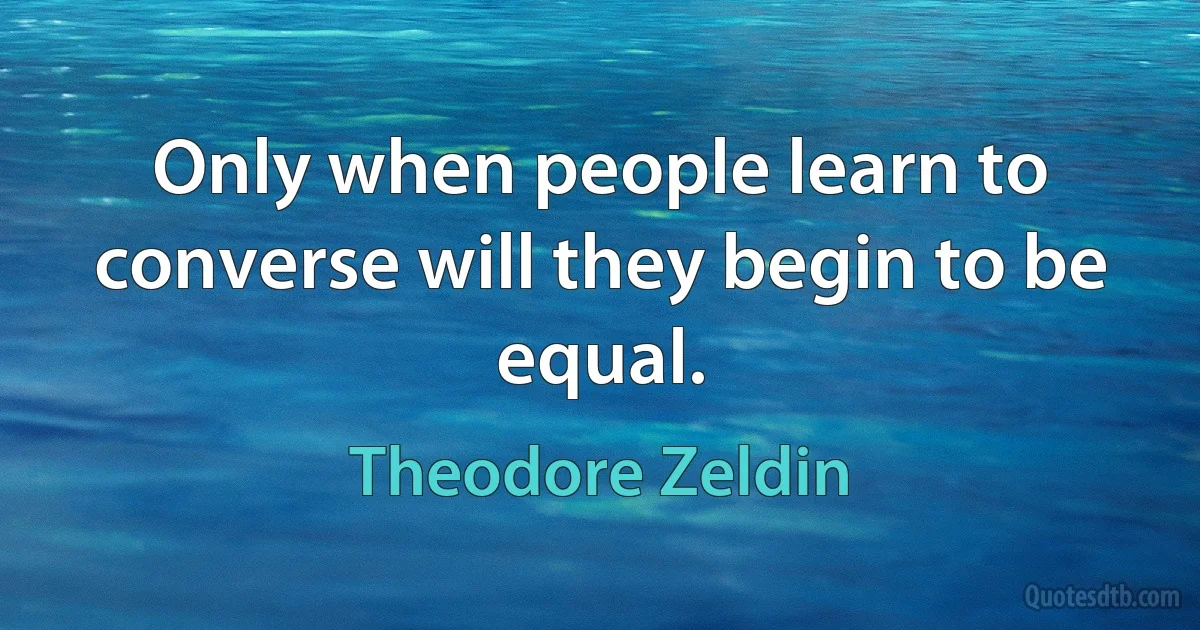 Only when people learn to converse will they begin to be equal. (Theodore Zeldin)