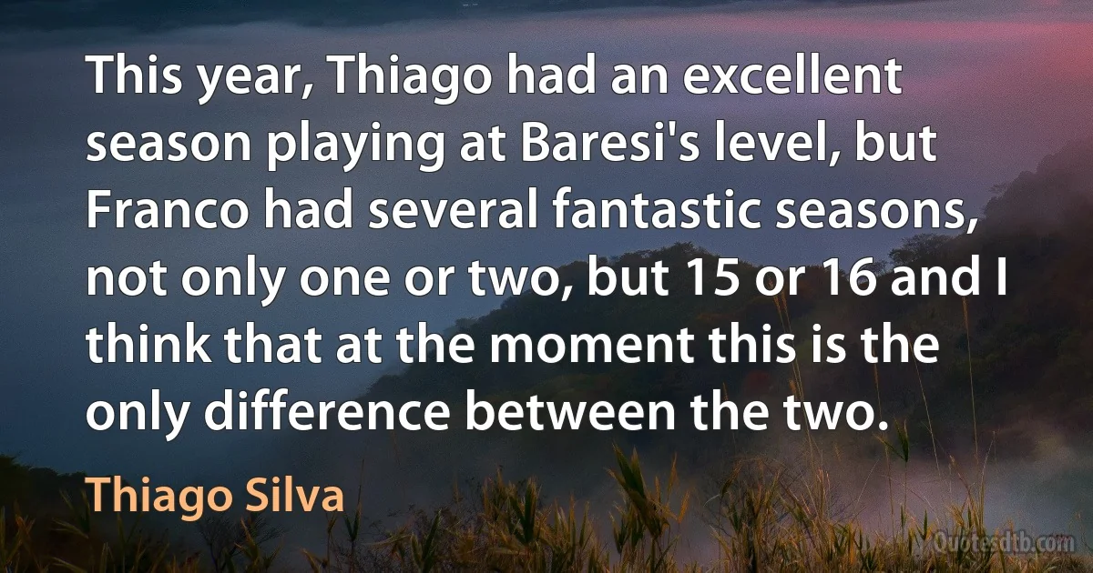 This year, Thiago had an excellent season playing at Baresi's level, but Franco had several fantastic seasons, not only one or two, but 15 or 16 and I think that at the moment this is the only difference between the two. (Thiago Silva)