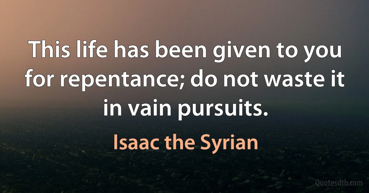 This life has been given to you for repentance; do not waste it in vain pursuits. (Isaac the Syrian)