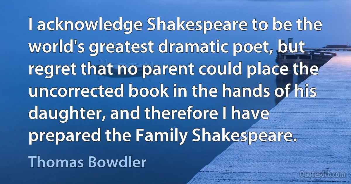 I acknowledge Shakespeare to be the world's greatest dramatic poet, but regret that no parent could place the uncorrected book in the hands of his daughter, and therefore I have prepared the Family Shakespeare. (Thomas Bowdler)