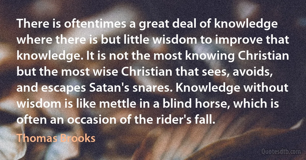 There is oftentimes a great deal of knowledge where there is but little wisdom to improve that knowledge. It is not the most knowing Christian but the most wise Christian that sees, avoids, and escapes Satan's snares. Knowledge without wisdom is like mettle in a blind horse, which is often an occasion of the rider's fall. (Thomas Brooks)