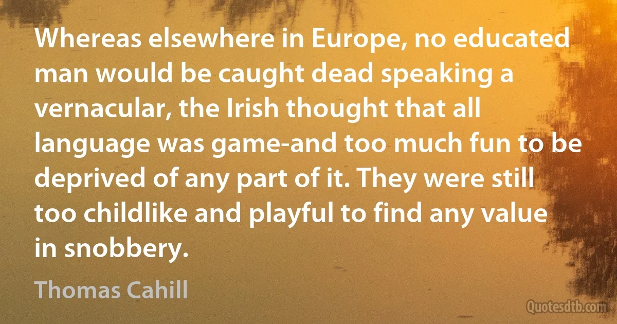 Whereas elsewhere in Europe, no educated man would be caught dead speaking a vernacular, the Irish thought that all language was game-and too much fun to be deprived of any part of it. They were still too childlike and playful to find any value in snobbery. (Thomas Cahill)