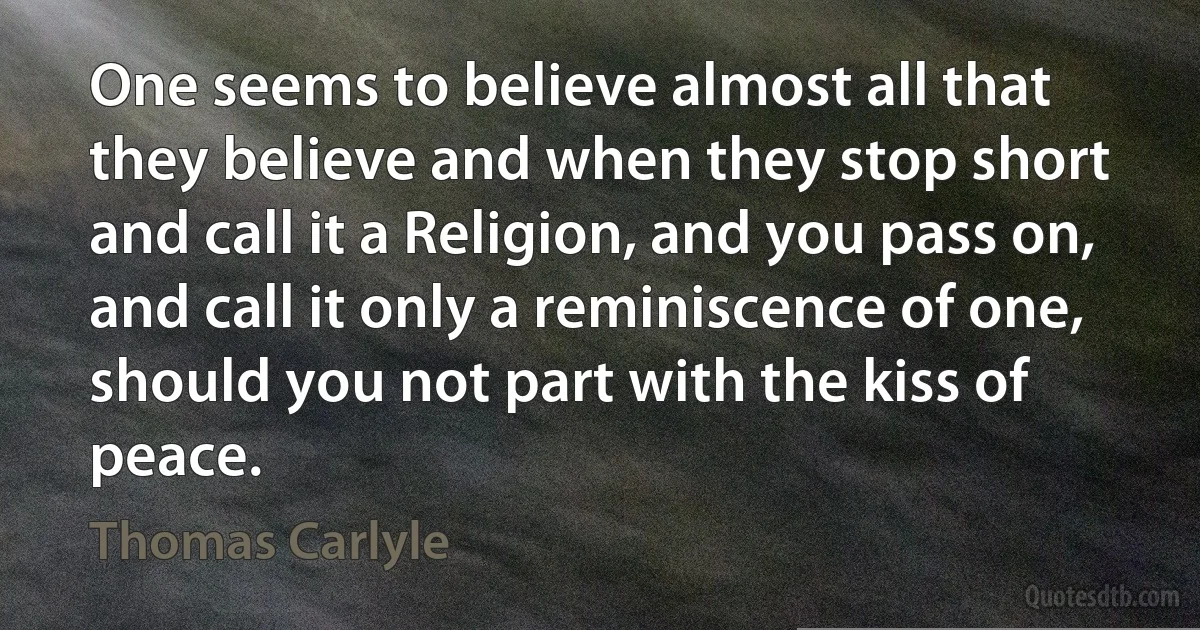 One seems to believe almost all that they believe and when they stop short and call it a Religion, and you pass on, and call it only a reminiscence of one, should you not part with the kiss of peace. (Thomas Carlyle)