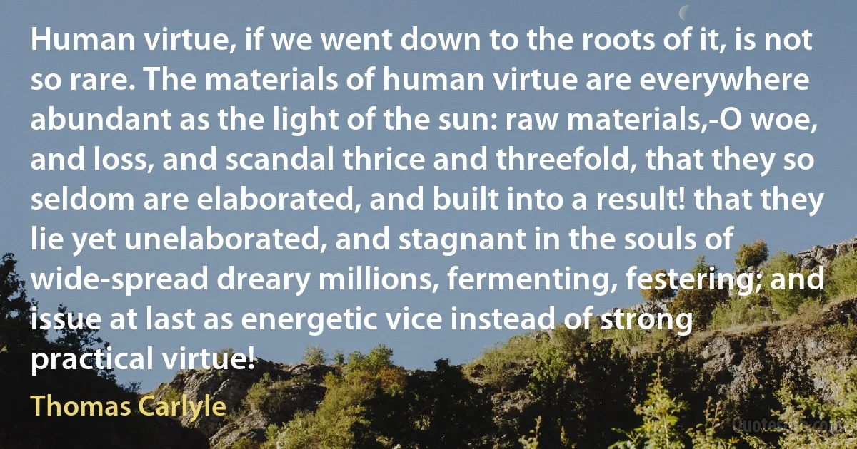 Human virtue, if we went down to the roots of it, is not so rare. The materials of human virtue are everywhere abundant as the light of the sun: raw materials,-O woe, and loss, and scandal thrice and threefold, that they so seldom are elaborated, and built into a result! that they lie yet unelaborated, and stagnant in the souls of wide-spread dreary millions, fermenting, festering; and issue at last as energetic vice instead of strong practical virtue! (Thomas Carlyle)