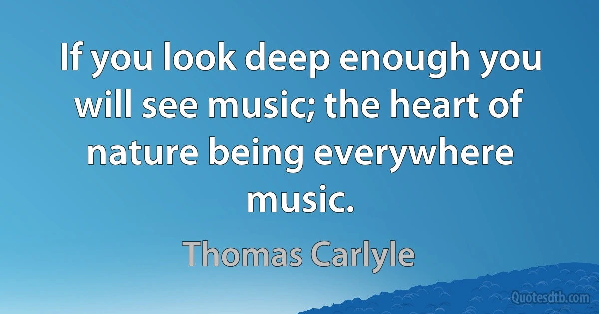 If you look deep enough you will see music; the heart of nature being everywhere music. (Thomas Carlyle)