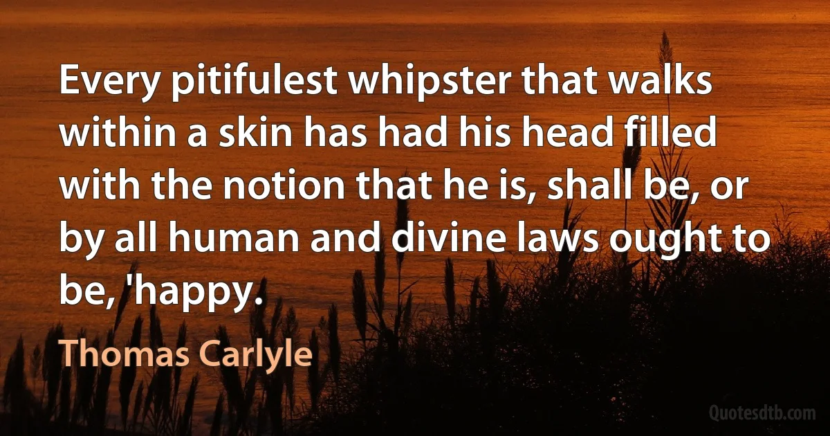 Every pitifulest whipster that walks within a skin has had his head filled with the notion that he is, shall be, or by all human and divine laws ought to be, 'happy. (Thomas Carlyle)