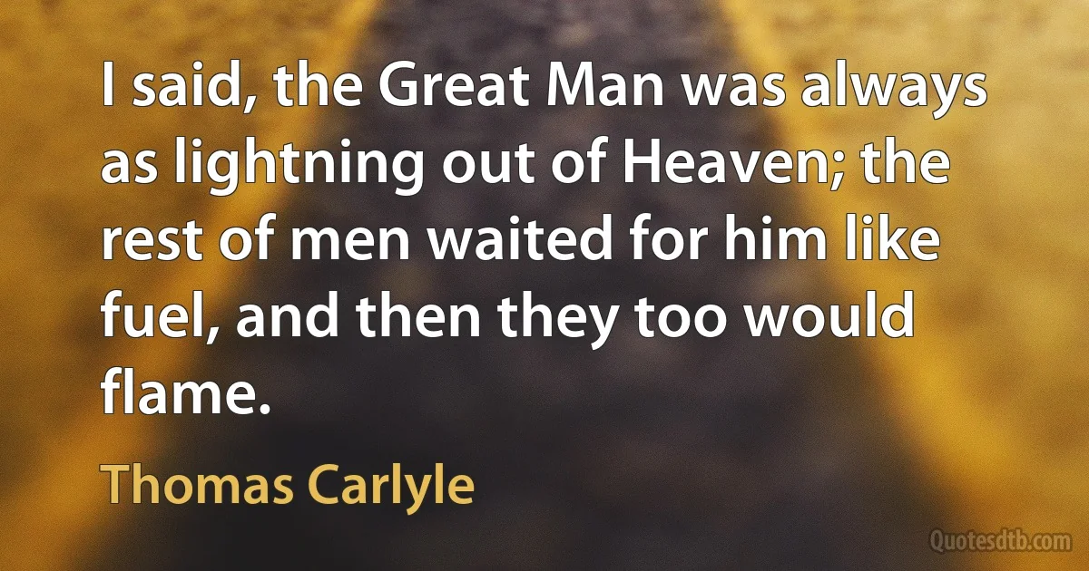 I said, the Great Man was always as lightning out of Heaven; the rest of men waited for him like fuel, and then they too would flame. (Thomas Carlyle)