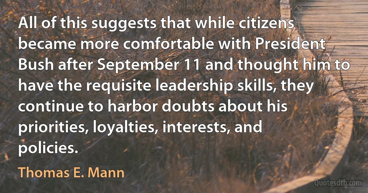 All of this suggests that while citizens became more comfortable with President Bush after September 11 and thought him to have the requisite leadership skills, they continue to harbor doubts about his priorities, loyalties, interests, and policies. (Thomas E. Mann)