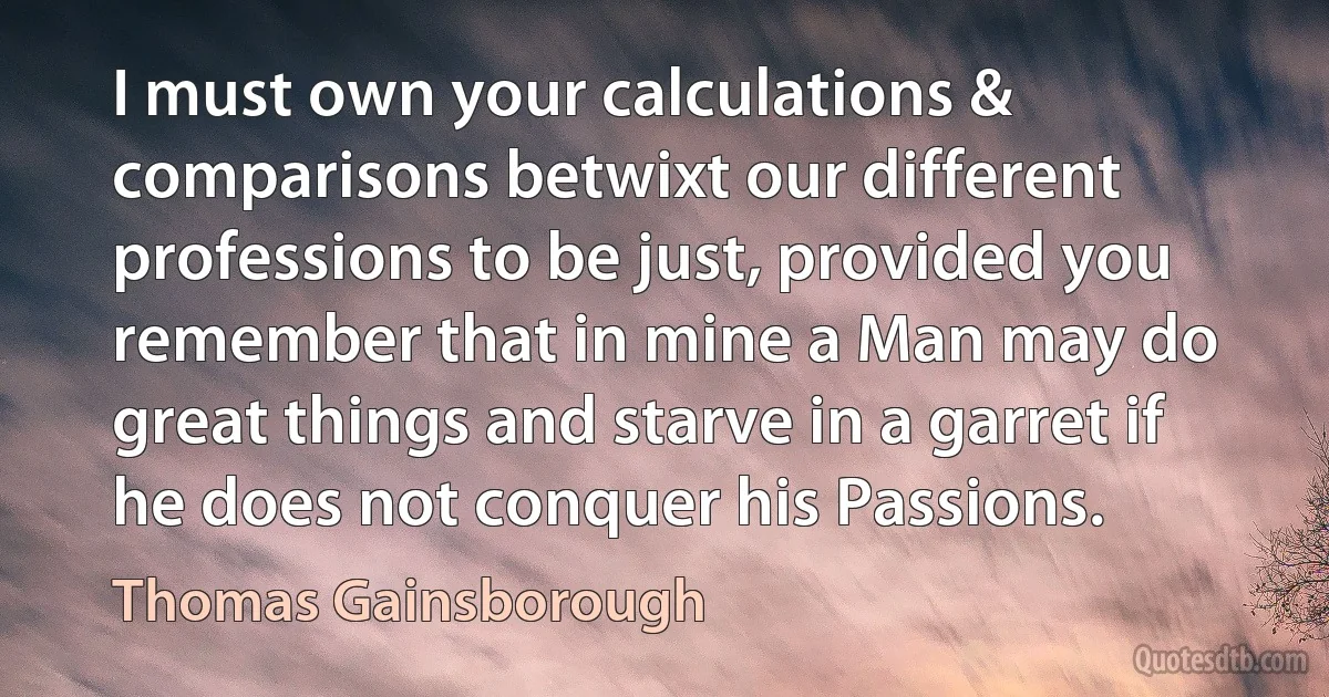 I must own your calculations & comparisons betwixt our different professions to be just, provided you remember that in mine a Man may do great things and starve in a garret if he does not conquer his Passions. (Thomas Gainsborough)