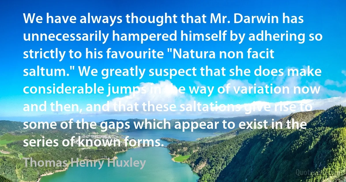 We have always thought that Mr. Darwin has unnecessarily hampered himself by adhering so strictly to his favourite "Natura non facit saltum." We greatly suspect that she does make considerable jumps in the way of variation now and then, and that these saltations give rise to some of the gaps which appear to exist in the series of known forms. (Thomas Henry Huxley)