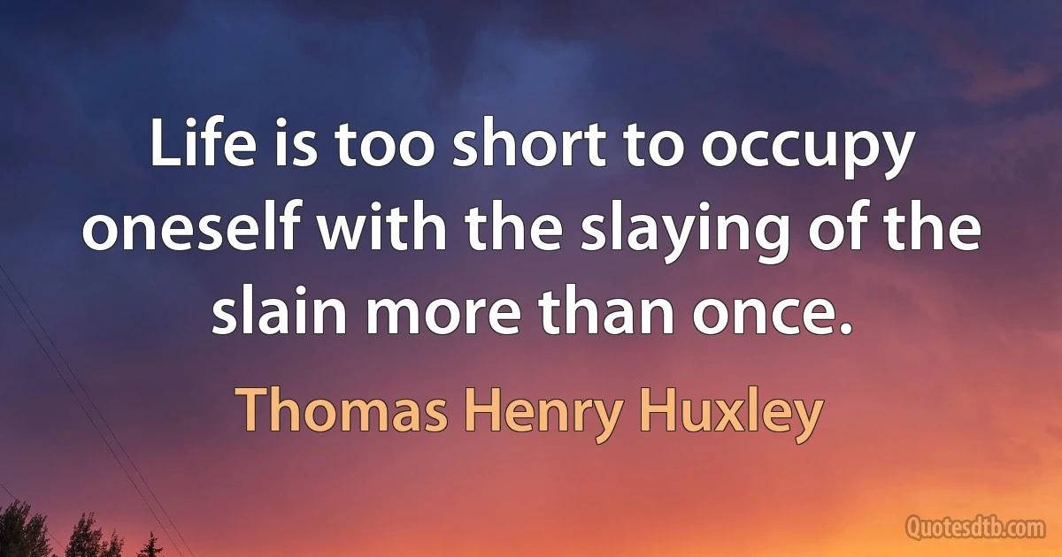 Life is too short to occupy oneself with the slaying of the slain more than once. (Thomas Henry Huxley)